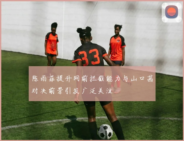 陈雨菲提升网前拦截能力与山口茜对决前景引发广泛关注