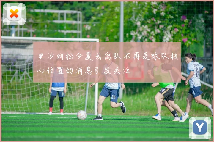 里沙利松今夏或离队不再是球队核心位置的消息引发关注