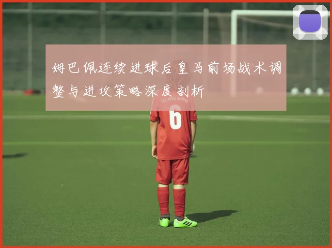 姆巴佩连续进球后皇马前场战术调整与进攻策略深度剖析