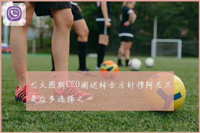 尤文图斯CEO阐述转会方针穆阿尼只是众多选择之一