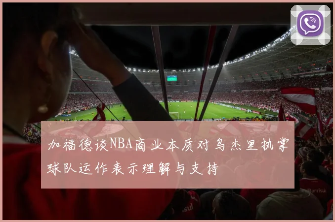 加福德谈NBA商业本质对乌杰里执掌球队运作表示理解与支持