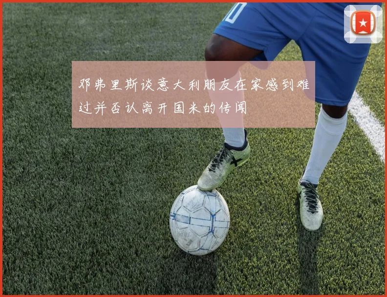 邓弗里斯谈意大利朋友在家感到难过并否认离开国米的传闻