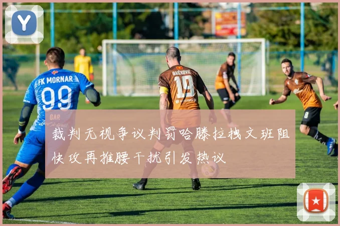 裁判无视争议判罚哈滕拉拽文班阻快攻再推腰干扰引发热议