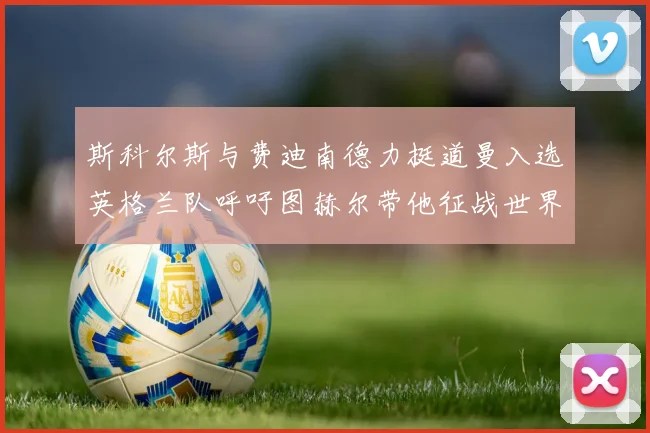 斯科尔斯与费迪南德力挺道曼入选英格兰队呼吁图赫尔带他征战世界杯