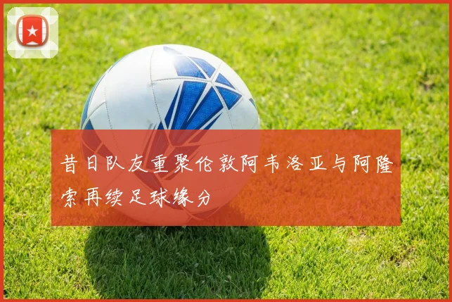 昔日队友重聚伦敦阿韦洛亚与阿隆索再续足球缘分
