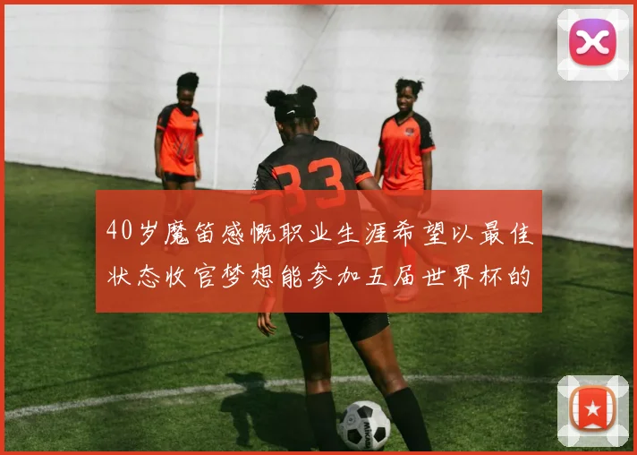 40岁魔笛感慨职业生涯希望以最佳状态收官梦想能参加五届世界杯的壮举