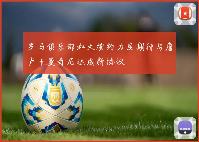 罗马俱乐部加大续约力度期待与詹卢卡曼奇尼达成新协议