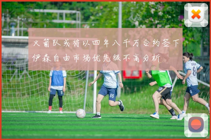 火箭队或将以四年八千万合约签下伊森自由市场优先级不高分析
