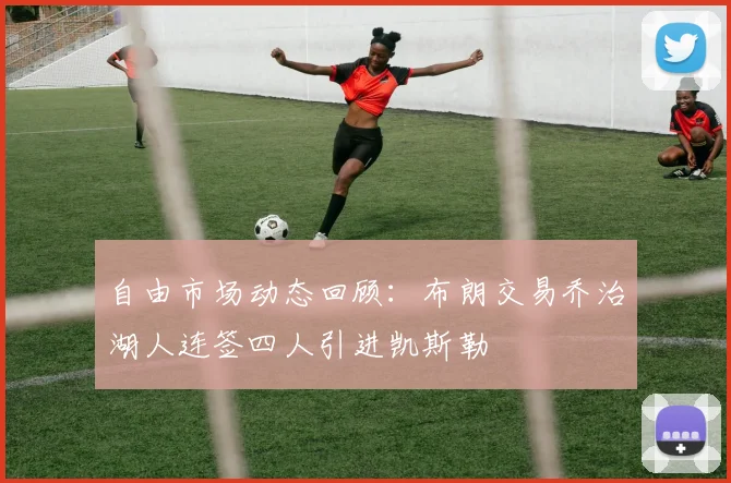 自由市场动态回顾：布朗交易乔治湖人连签四人引进凯斯勒