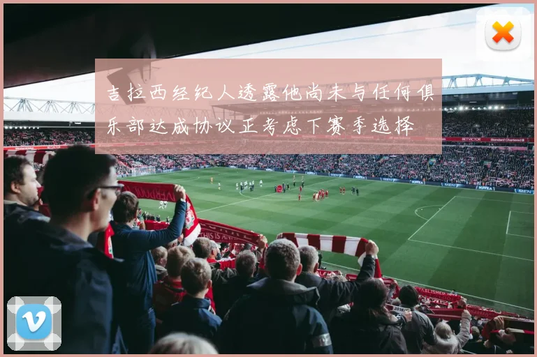 吉拉西经纪人透露他尚未与任何俱乐部达成协议正考虑下赛季选择