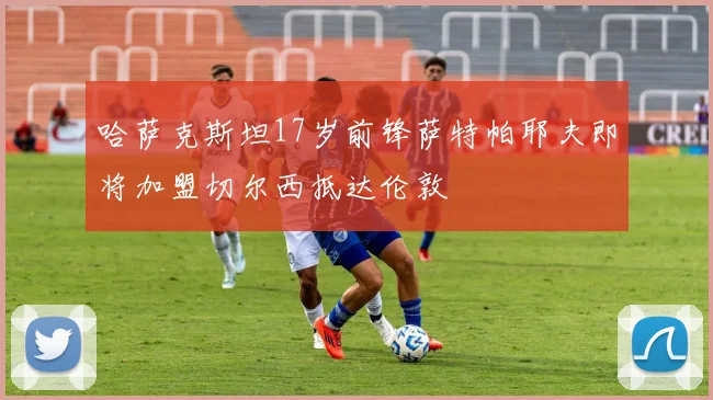 哈萨克斯坦17岁前锋萨特帕耶夫即将加盟切尔西抵达伦敦