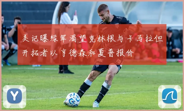 美记曝绿军渴望克林根与卡马拉但开拓者以亨德森和夏普报价