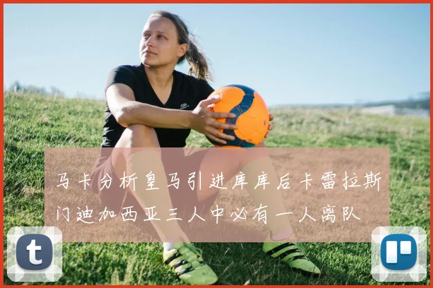 马卡分析皇马引进库库后卡雷拉斯门迪加西亚三人中必有一人离队