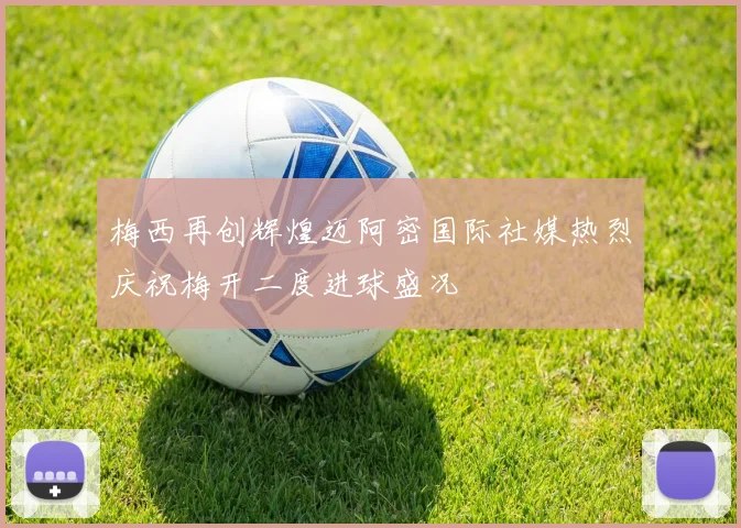 梅西再创辉煌迈阿密国际社媒热烈庆祝梅开二度进球盛况