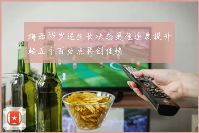 梅西39岁逆生长状态更佳速度提升超五个百分点再创佳绩